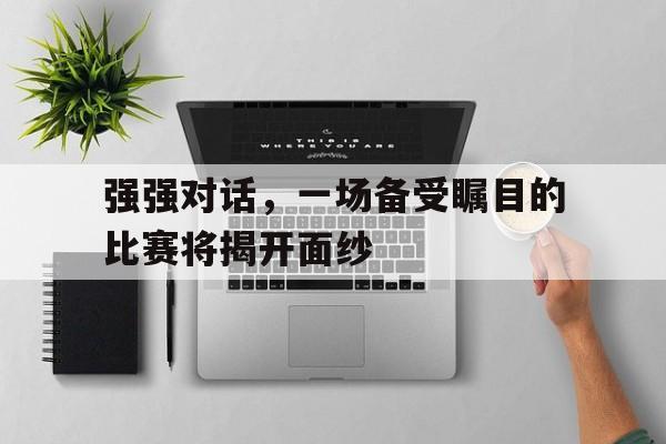 太阳城网址-关于强强对话，一场备受瞩目的比赛将揭开面纱的信息